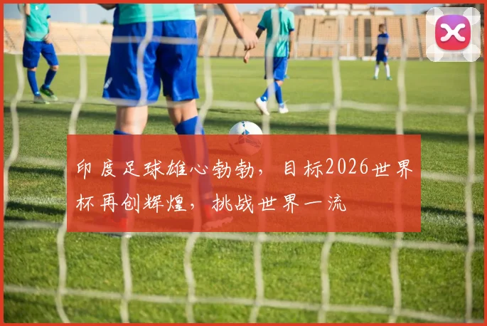 印度足球雄心勃勃，目标2026世界杯再创辉煌，挑战世界一流