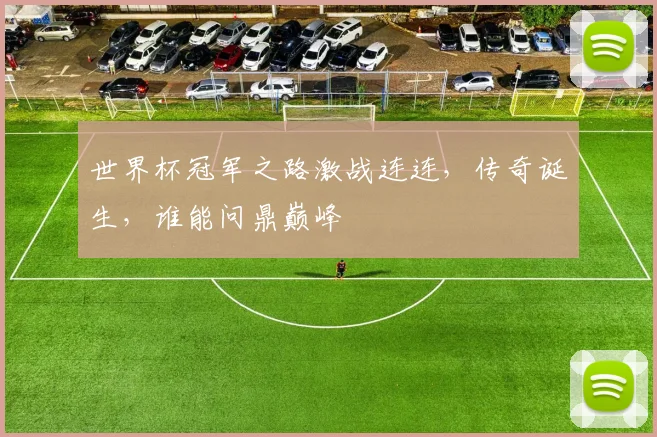 世界杯冠军之路激战连连，传奇诞生，谁能问鼎巅峰