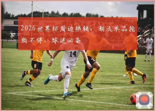 2026世界杯周边热销，潮流单品抢购不停，球迷必备