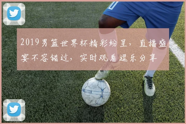2019男篮世界杯精彩纷呈，直播盛宴不容错过，实时观看逗乐分享