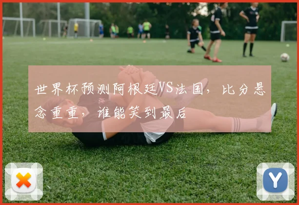 世界杯预测阿根廷VS法国，比分悬念重重，谁能笑到最后