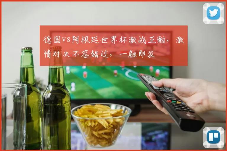 德国vs阿根廷世界杯激战正酣，激情对决不容错过，一触即发