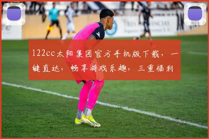 122cc太阳集团官方手机版下载，一键直达，畅享游戏乐趣，三重福利等你来拿，不容错过